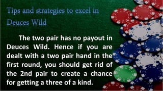 The two pair has no payout in
Deuces Wild. Hence if you are
dealt with a two pair hand in the
first round, you should get rid of
the 2nd pair to create a chance
for getting a three of a kind.
 