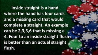 Inside straight is a hand
where the hand has four cards
and a missing card that would
complete a straight. An example
can be 2,3,5,6 that is missing a
4. Four to an inside straight flush
is better than an actual straight
flush.
 