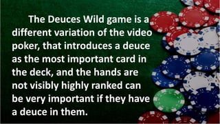 The Deuces Wild game is a
different variation of the video
poker, that introduces a deuce
as the most important card in
the deck, and the hands are
not visibly highly ranked can
be very important if they have
a deuce in them.
 