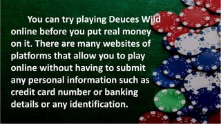 You can try playing Deuces Wild
online before you put real money
on it. There are many websites of
platforms that allow you to play
online without having to submit
any personal information such as
credit card number or banking
details or any identification.
 
