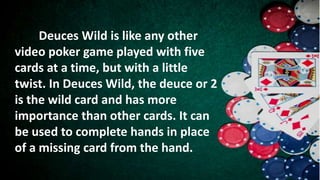 Deuces Wild is like any other
video poker game played with five
cards at a time, but with a little
twist. In Deuces Wild, the deuce or 2
is the wild card and has more
importance than other cards. It can
be used to complete hands in place
of a missing card from the hand.
 