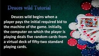 Deuces wild begins when a
player pays the initial required bid to
the machine of the game. Initially,
the computer on which the player is
playing deals five random cards from
a virtual deck of fifty-two standard
playing cards.
 