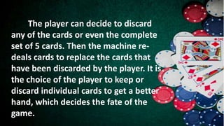 The player can decide to discard
any of the cards or even the complete
set of 5 cards. Then the machine re-
deals cards to replace the cards that
have been discarded by the player. It is
the choice of the player to keep or
discard individual cards to get a better
hand, which decides the fate of the
game.
 