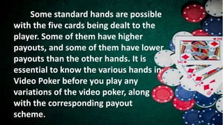 Some standard hands are possible
with the five cards being dealt to the
player. Some of them have higher
payouts, and some of them have lower
payouts than the other hands. It is
essential to know the various hands in
Video Poker before you play any
variations of the video poker, along
with the corresponding payout
scheme.
 
