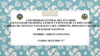 UNIVERSIDAD CENTRAL DEL ECUADOR
FACULTAD DE FILOSOFÍA, LETRAS Y CIENCIAS DE LA EDUCACIÓN
CARRERA DE CIENCIAS NATURALES Y DELAMBIENTE, BIOLOGÍA Y QUÍMICA
REALIDAD NACIONAL
NOMBRE: ADRIANA PINANGO
CURSO: SEGUNDO “C”
 