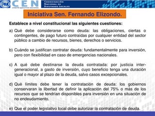 Iniciativa Sen. Fernando Elizondo.!
Establece a nivel constitucional las siguientes cuestiones:!
!

a)  Qué debe considerarse como deuda: las obligaciones, ciertas o
    contingentes, de pago futuro contraídas por cualquier entidad del sector
    público a cambio de recursos, bienes, derechos o servicios.!

b)  Cuándo se justiﬁcan contratar deuda: fundamentalmente para inversión,
    pero con ﬂexibilidad en caso de emergencias nacionales. !

c)  A qué debe destinarse la deuda contratada: por justicia inter-
    generacional, a gasto de inversión, cuyo beneﬁcio tenga una duración
    igual o mayor al plazo de la deuda, salvo casos excepcionales.!

d)  Qué límites debe tener la contratación de deuda: los gobiernos
    conservaran la libertad de deﬁnir la aplicación del 75% o más de los
    recursos que se tendrían disponibles para inversión en una situación de
    no endeudamiento.!

e) !Que el poder legislativo local debe autorizar la contratación de deuda.!
 