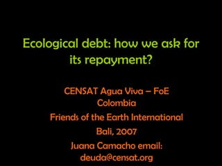 Ecological debt: how we ask for
its repayment?
CENSAT Agua Viva – FoE
Colombia
Friends of the Earth International
Bali, 2007
Juana Camacho email:
deuda@censat.org
 