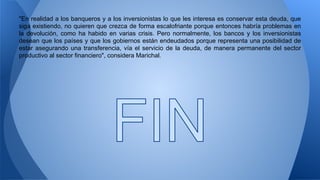 "En realidad a los banqueros y a los inversionistas lo que les interesa es conservar esta deuda, que 
siga existiendo, no quieren que crezca de forma escalofriante porque entonces habría problemas en 
la devolución, como ha habido en varias crisis. Pero normalmente, los bancos y los inversionistas 
desean que los países y que los gobiernos están endeudados porque representa una posibilidad de 
estar asegurando una transferencia, vía el servicio de la deuda, de manera permanente del sector 
productivo al sector financiero", considera Marichal. 
 