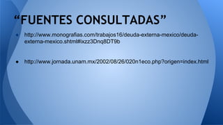 “FUENTES CONSULTADAS” 
● http://www.monografias.com/trabajos16/deuda-externa-mexico/deuda-externa- 
mexico.shtml#ixzz3Dnq8DT9b 
● http://www.jornada.unam.mx/2002/08/26/020n1eco.php?origen=index.html 
