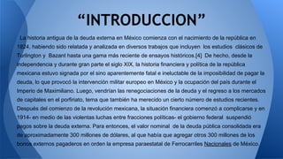 “INTRODUCCION” 
La historia antigua de la deuda externa en México comienza con el nacimiento de la república en 
1824, habiendo sido relatada y analizada en diversos trabajos que incluyen los estudios clásicos de 
Turlington y Bazant hasta una gama más reciente de ensayos históricos.[4] De hecho, desde la 
independencia y durante gran parte el siglo XIX, la historia financiera y política de la república 
mexicana estuvo signada por el sino aparentemente fatal e ineluctable de la imposibilidad de pagar la 
deuda, lo que provocó la intervención militar europeo en México y la ocupación del país durante el 
Imperio de Maximiliano. Luego, vendrían las renegociaciones de la deuda y el regreso a los mercados 
de capitales en el porfiriato, tema que también ha merecido un cierto número de estudios recientes. 
Después del comienzo de la revolución mexicana, la situación financiera comenzó a complicarse y en 
1914- en medio de las violentas luchas entre fracciones políticas- el gobierno federal suspendió 
pagos sobre la deuda externa. Para entonces, el valor nominal de la deuda pública consolidada era 
de aproximadamente 300 millones de dólares, al que había que agregar otros 300 millones de los 
bonos externos pagaderos en orden la empresa paraestatal de Ferrocarriles Nacionales de México. 
 