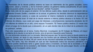 "El reembolso de la deuda pública externa se hace en detrimento de los gastos sociales, como 
educación, salud y vivienda, y de la inversión pública: el gobierno dedica actualmente 30 por ciento 
del presupuesto público al pago de sus deudas", señala Toussaint. 
No se trata sólo de los pagos al exterior. En los últimos cuatro años, desde la administración del ex 
presidente Ernesto Zedillo y también en la actual, el gobierno ha decidido disminuir la dependencia 
del endeudamiento externo a costa de aumentar el interno mediante la emisión de bonos en el 
mercado de deuda local. El total de la deuda externa e interna pública alcanza a la fecha 151 mil 
millones de dólares, cuyo costo por pago de intereses y amortizaciones representa alrededor de 43 
mil millones de dólares en un año, como expuso Toussaint. "El Tesoro público destina 2.5 veces más 
dinero al pago de la deuda que a educación, en un país donde más de la mitad de la población vive 
en pobreza", señala. 
Para otro especialista en el tema, Carlos Marichal, investigador de El Colegio de México, el mayor 
problema de la deuda no es tanto el monto, sino el servicio requerido para financiar. 
En una entrevista reciente con La Jornada, Marichal expuso que "el servicio para la deuda externa se 
paga en divisas, en tanto lo que requiere son los fondos que se obtienen de Petróleos Mexicanos 
(Pemex). Desde hace 20 años, 90 por ciento de los recursos sobrantes de Pemex han ido a pagar la 
deuda. Por tanto, hay dos décadas en que se han hipotecado todos los recursos petroleros que 
hubieran podido destinarse tanto a gasto social como a inversión, en favor de la sociedad y de los 
intereses económicos de la sociedad y del Estado. Todo eso se ha ido para pagar deuda. La deuda 
externa ya se ha pagado varias veces". 
 