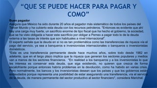 “QUE SE PUEDE HACER PARA PAGAR Y 
COMO” 
Buen pagador 
Asegura que México ha sido durante 20 años el pagador más sistemático de todos los países del 
Tercer Mundo y ha cubierto esta deuda con los recursos petroleros. "Entonces es evidente que ahí 
hay una carga muy fuerte, un sacrificio enorme de tipo fiscal que ha hecho el gobierno, la sociedad, 
que se ha visto obligada a hacer este sacrificio por obligar a Pemex a pagar todo lo de la deuda 
externa a las tasas de interés que son habituales a nivel internacional". 
El experto señala que la deuda en sí no es tan problemática como las transferencias de riqueza vía el 
pago del servicio, ya sea a banqueros e inversionistas internacionales o banqueros o inversionistas 
domésticos. 
"Esta es una transferencia permanente desde hace muchos años, sobre todo desde 1982 en 
adelante, que en el largo plazo implica que la riqueza que generan los sectores populares y medios 
van a manos de los sectores financieros. "En realidad a los banqueros y a los inversionistas lo que 
les interesa es conservar esta deuda, que siga existiendo, no quieren que crezca de forma 
escalofriante porque entonces habría problemas en la devolución, como ha habido en varias crisis. 
Pero normalmente, los bancos y los inversionistas desean que los países y que los gobiernos están 
endeudados porque representa una posibilidad de estar asegurando una transferencia, vía el servicio 
de la deuda, de manera permanente del sector productivo al sector financiero", considera Marichal. 
 
