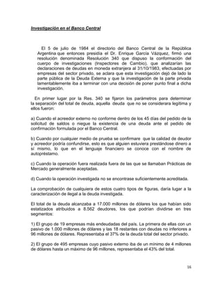 Investigación en el Banco Central



     El 5 de julio de 1984 el directorio del Banco Central de la República
   Argentina que entonces presidía el Dr. Enrique García Vázquez, firmó una
   resolución denominada Resolución 340 que dispuso la conformación del
   cuerpo de investigaciones (Inspectores de Cambio), que analizarían las
   declaraciones de deudas en moneda extranjera al 31/10/1983, efectuadas por
   empresas del sector privado, se aclara que esta investigación dejó de lado la
   parte pública de la Deuda Externa y que la investigación de la parte privada
   lamentablemente iba a terminar con una decisión de poner punto final a dicha
   investigación.

  En primer lugar por la Res. 340 se fijaron los parámetros para determinar
la separación del total de deuda, aquella deuda que no se considerara legítima y
ellos fueron:

a) Cuando el acreedor externo no conforme dentro de los 45 días del pedido de la
solicitud de saldos o niegue la existencia de una deuda ante el pedido de
confirmación formulada por el Banco Central.

b) Cuando por cualquier medio de prueba se confirmare que la calidad de deudor
y acreedor podría confundirse, esto es que alguien estuviera prestándose dinero a
sí mismo, lo que en el lenguaje financiero se conoce con el nombre de
autopréstamo.

c) Cuando la operación fuera realizada fuera de las que se llamaban Prácticas de
Mercado generalmente aceptadas.

d) Cuando la operación investigada no se encontrase suficientemente acreditada.

La comprobación de cualquiera de estos cuatro tipos de figuras, daría lugar a la
caracterización de ilegal a la deuda investigada.

El total de la deuda alcanzaba a 17.000 millones de dólares los que habían sido
estatizados atribuidos a 8.562 deudores, los que podrían dividirse en tres
segmentos:

1) El grupo de 19 empresas más endeudadas del país. La primera de ellas con un
pasivo de 1.000 millones de dólares y las 18 restantes con deudas no inferiores a
96 millones de dólares. Representaba el 37% de la deuda total del sector privado.

2) El grupo de 495 empresas cuyo pasivo externo iba de un mínimo de 4 millones
de dólares hasta un máximo de 96 millones, representaba el 43% del total.



                                                                               16
 