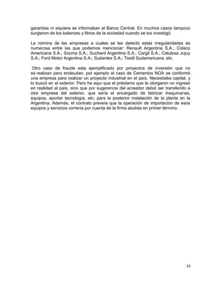 garantías ni siquiera se informaban al Banco Central. En muchos casos tampoco
surgieron de los balances y libros de la sociedad cuando se los investigó.

La nómina de las empresas a cuales se les detectó estas irregularidades es
numerosa entre las que podemos mencionar: Renault Argentina S.A.; Cideco
Americana S.A.; Socma S.A.; Suchard Argentina S.A.; Cargil S.A.; Celulosa Jujuy
S.A.; Ford Motor Argentina S.A.; Sudantex S.A.; Textil Sudamericana, etc.

 Otro caso de fraude esta ejemplificado por proyectos de inversión que no
se realizan pero endeudan, por ejemplo el caso de Cementos NOA se conformó
una empresa para realizar un proyecto industrial en el país. Necesitaba capital, y
lo buscó en el exterior. Pero he aquí que el préstamo que le otorgaron no ingresó
en realidad al país, sino que por sugerencia del acreedor debió ser transferido a
otra empresa del exterior, que sería el encargado de fabricar maquinarias,
equipos, aportar tecnología, etc, para la posterior instalación de la planta en la
Argentina. Además, el contrato preveía que la operación de importación de esos
equipos y servicios correría por cuenta de la firma aludida en primer término.




                                                                               19
 