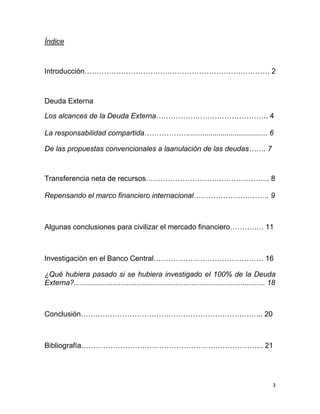 Índice



Introducción…………………………………………………………………. 2



Deuda Externa

Los alcances de la Deuda Externa………………………………………. 4

La responsabilidad compartida………………....................................... 6

De las propuestas convencionales a laanulación de las deudas……. 7



Transferencia neta de recursos…………………………………………... 8

Repensando el marco financiero internacional…………………………. 9



Algunas conclusiones para civilizar el mercado financiero……….…. 11



Investigación en el Banco Central……………………………………… 16

¿Qué hubiera pasado si se hubiera investigado el 100% de la Deuda
Externa?.............................................................................................. 18



Conclusión………………………………………………………………... 20



Bibliografía………………………………………………………………... 21




                                                                                                       3
 