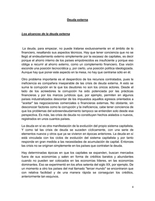 Deuda externa



Los alcances de la deuda externa



 La deuda, para empezar, no puede tratarse exclusivamente en el ámbito de lo
financiero, resaltando sus aspectos técnicos. Hay que tener conciencia que no se
llegó al endeudamiento externo simplemente por la escasez de capitales, es decir
porque el ahorro interno de los países empobrecidos es insuficiente y porque eso
obliga a recurrir al ahorro externo, como un complemento financiero. Esa visión
esconde una posición tecnocrática y, por cierto, una posición política ideologizada.
Aunque hay que poner este aspecto en la mesa, no hay que centrarse sólo en él.

Otro problema importante es el desperdicio de los recursos contratados, pues la
ineficiencia es compañera inseparable de las crisis de deuda externa. A esto se
suma la corrupción en la que los deudores no son los únicos actores. Desde el
lado de los acreedores la corrupción ha sido potenciada por las prácticas
financieras y por los marcos jurídicos que, por ejemplo, permiten en algunos
países industrializados descontar de los impuestos aquellos egresos orientados a
"aceitar" las negociaciones comerciales o financieras externas. No obstante, sin
desconocer factores como la corrupción y la ineficiencia, cabe tener conciencia de
que los problemas del sobreendeudamiento tampoco se entienden solo desde esa
perspectiva. Es más, las crisis de deuda no constituyen hechos aislados o nuevos,
registrados en unos cuantos países.

La deuda en sí es otra manifestación de la evolución del propio sistema capitalista.
Y como tal las crisis de deuda se suceden cíclicamente, con una serie de
elementos nuevos y otros que ya se vivieron en épocas anteriores. La deuda en sí
está vinculada con los ciclos de evolución del sistema capitalista y por tanto
responde en gran medida a las necesidades de acumulación de capital. Entonces
las crisis no se originan simplemente en los países que contratan la deuda.

Hay determinadas épocas en que los capitales se expanden, buscan mercados
fuera de sus economías y salen en forma de créditos baratos y abundantes
cuando no pueden ser colocados en las economías líderes, en las economías
dominantes. Eso se experimentó en los años setenta del siglo XX, por ejemplo. De
un momento a otro los países del mal llamado "tercer mundo" se encontraron que
con relativa facilidad y de una manera rápida se conseguían los créditos,
anteriormente tan esquivos.


                                                                                   4
 