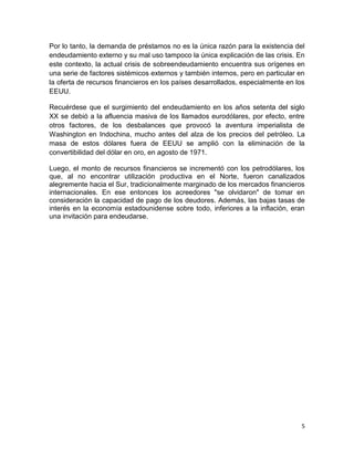 Por lo tanto, la demanda de préstamos no es la única razón para la existencia del
endeudamiento externo y su mal uso tampoco la única explicación de las crisis. En
este contexto, la actual crisis de sobreendeudamiento encuentra sus orígenes en
una serie de factores sistémicos externos y también internos, pero en particular en
la oferta de recursos financieros en los países desarrollados, especialmente en los
EEUU.

Recuérdese que el surgimiento del endeudamiento en los años setenta del siglo
XX se debió a la afluencia masiva de los llamados eurodólares, por efecto, entre
otros factores, de los desbalances que provocó la aventura imperialista de
Washington en Indochina, mucho antes del alza de los precios del petróleo. La
masa de estos dólares fuera de EEUU se amplió con la eliminación de la
convertibilidad del dólar en oro, en agosto de 1971.

Luego, el monto de recursos financieros se incrementó con los petrodólares, los
que, al no encontrar utilización productiva en el Norte, fueron canalizados
alegremente hacia el Sur, tradicionalmente marginado de los mercados financieros
internacionales. En ese entonces los acreedores "se olvidaron" de tomar en
consideración la capacidad de pago de los deudores. Además, las bajas tasas de
interés en la economía estadounidense sobre todo, inferiores a la inflación, eran
una invitación para endeudarse.




                                                                                  5
 