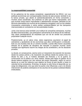 La responsabilidad compartida

Si los gobiernos de los países acreedores -especialmente los EEUU- con sus
políticas económicas son corresponsables directos de este proceso, también lo es
la banca privada, que alentó el sobreendeudamiento en forma consciente y
muchas veces coordinada. Sus prácticas no sólo que fueron inapropiadas, sino
que muchas veces fueron imprudentes o abiertamente corruptas: piénsese en los
términos desmedidos de muchos de los préstamos otorgados y aún en los créditos
innecesarios presionados a varios países subdesarrollados por los banqueros
internacionales en contubernio con las autoridades locales.

Junto a los bancos actuó también una multitud de compañías extranjeras, muchas
de ellas transnacionales, que participaron activamente en la danza de los millones.
Hay casos paradigmáticos de empresas que con tal de vender sus productos
propiciaban cualquier locura.

Posteriormente, ya en plena crisis, estos organismos asumieron el papel de
cobradores y ajustadores de las economías que ellos contribuyeron a endeudar.
Esto es una muestra más de un cinismo increíble, cuando ellos fueron causantes
directos de la pérdida de disciplina del mercado al propiciar muchas veces
medidas que significaron asumir los riesgos de los acreedores y de los deudores
privados.

La deuda, en consecuencia, asoma como un mecanismo de exacción de recursos
desde los países pobres y de imposición de políticas desde los países ricos. La
deuda ha sido y es, si hubiera abordado las finanzas y no la guerra, la
continuación de la política con otros medios. Desde esta lógica la gestión de la
deuda externa engarza con otro axioma del propio Clausewitz, según el cual la
deuda es un acto de violencia cuyo objetivo es forzar al país deudor a hacer la
voluntad de los acreedores. Entonces, la deuda no sólo frena el desarrollo por su
carga de obligaciones, sino que abre la puerta a las influencias y aún a la directa
intervención de poderes extranjeros en los asuntos de los países subdesarrollados
endeudados.




                                                                                  6
 