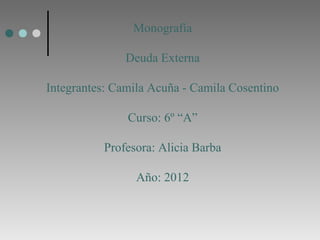 Monografía

               Deuda Externa

Integrantes: Camila Acuña - Camila Cosentino

               Curso: 6º “A”

          Profesora: Alicia Barba

                 Año: 2012
 