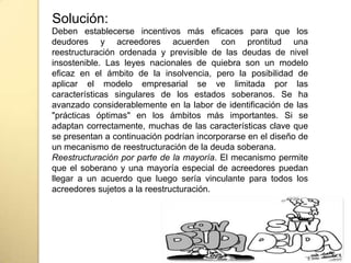 Deben establecerse incentivos más eficaces para que los
deudores y acreedores acuerden con prontitud una
reestructuración ordenada y previsible de las deudas de nivel
insostenible. Las leyes nacionales de quiebra son un modelo
eficaz en el ámbito de la insolvencia, pero la posibilidad de
aplicar el modelo empresarial se ve limitada por las
características singulares de los estados soberanos. Se ha
avanzado considerablemente en la labor de identificación de las
"prácticas óptimas" en los ámbitos más importantes. Si se
adaptan correctamente, muchas de las características clave que
se presentan a continuación podrían incorporarse en el diseño de
un mecanismo de reestructuración de la deuda soberana.
Reestructuración por parte de la mayoría. El mecanismo permite
que el soberano y una mayoría especial de acreedores puedan
llegar a un acuerdo que luego sería vinculante para todos los
acreedores sujetos a la reestructuración.
Solución:
 