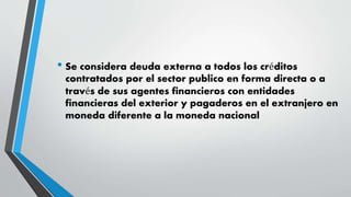 • Se considera deuda externa a todos los créditos
contratados por el sector publico en forma directa o a
través de sus agentes financieros con entidades
financieras del exterior y pagaderos en el extranjero en
moneda diferente a la moneda nacional
 