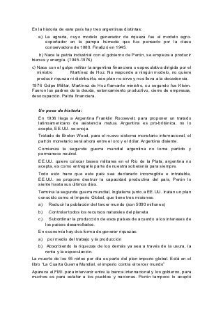 En la historia de este país hay tres argentinas distintas:
   a) La agraria, cuyo modelo generador de riqueza fue el modelo agro-
      exportador en la pampa húmeda que fue pensado por la clase
      conservadora de 1880. Finalizó en 1945.
    b) Nace la patria industrial con el gobierno de Perón, se empieza a producir
bienes y energía. (1945-1976)
c) Nace con el golpe militar la argentina financiera o especulativa dirigida por el
   ministro         Martínez de Hoz. No responde a ningún modelo, no quiere
   producir riqueza ni distribuirla, ese plan no sirve y nos lleva a la decadencia.
1976 Golpe Militar, Martínez de Hoz flamante ministro, su segundo fue Kleim.
Fueron los padres de la deuda, estancamiento productivo, cierre de empresas,
desocupación. Patria financiera.


   Un poco de historia:
   En 1936 llega a Argentina Franklin Roosevelt, para proponer un tratado
   latinoamericano de asistencia mutua. Argentina es pro-británica, no lo
   acepta, EE.UU. se enoja.
   Tratado de Breton Wood, para el nuevo sistema monetario internacional, el
   patrón monetario será ahora entre el oro y el dólar. Argentina disiente.
   Comienza la segunda guerra mundial argentina no toma partido y
   permanece neutral.
   EE.UU. quiere colocar bases militares en el Río de la Plata, argentina no
   acepta, es como entregarle parte de nuestra soberanía para siempre.
   Todo esto hace que este país sea declarado incorregible e intratable,
   EE.UU. se propone destruir la capacidad productiva del país, Perón lo
   siente hasta sus últimos días.
   Termina la segunda guerra mundial, Inglaterra junto a EE.UU. tratan un plan
   conocido como el Imperio Global, que tiene tres misiones:
   a)    Reducir la población del tercer mundo (son 5000 millones)
   b)    Controlar todos los recursos naturales del planeta
   c)     Subordinar la producción de esos países de acuerdo a los intereses de
        los países desarrollados.
   En economía hay dos forma de generar riquezas:
   a)    por medio del trabajo y la producción
   b) Absorbiendo la riquezas de los demás ya sea a través de la usura, la
      renta y la especulación.
La muerte de los 55 niños por día es parte del plan imperio global. Está en el
libro “La Cuarta Guerra Mundial, el imperio contra el tercer mundo”
Aparece el FMI. para intervenir entre la banca internacional y los gobierno, para
muchos es para estafar a los pueblos y naciones. Perón tampoco lo aceptó
 