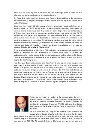 hasta que en 1957 ingresa al sistema. Es una estrategia para el sometimiento
futuro de los países pobres por los desarrollados.
En Argentina hubo cuatro gobierno que fueron democráticos y derrumbados
por dictaduras, y ninguno contrajo deuda externa. Fueron Irigoyen, Perón, Ilia e
Isabel Martínez.
Guerra de Iom Kipur, EE.UU. apoya a Israel con armas y equipos bélicos en el
medio oriente, la OPEP decide limitar la exportación de petróleo hasta tanto no
se desarme la zona de guerra. El precio del barril de petróleo se multiplica por
3. Todos los subproductos aumentan notablemente. Los países de la OPEP
multiplican sus ganancias. Aparecen los “petrodólares”árabes en los bancos
americanos. Ese dinero es destinado a América Latina en préstamos sin
muchas exigencias y controles. Comienza la patria financiera. La plata dulce,
aparecen cientos de bancos y financieras. La clase media estaba contenta, se
viajaba por todo el mundo y había productos importados de lo que se
busque. Estaba de moda el ”deme dos”.
En Argentina Hoz junto a Kleim y el FMI estipulan mensualmente la cantidad de
dinero y destinos de los préstamos. El Fondo solo lleva el control del
endeudamiento y daba seguridad a los acreedores de cobro a futuro. El Banco
Central nunca registro contablemente los ingresos de dinero. Había una libreta
negra, del tipo “despensa”.
Hoz dice que debe endeudarse para tecnificar el país y para tapar agujeros de
una mala administración anterior. Además aduce que muchos países han
tenido que pasar por esta etapa de apoyo económico. Un país que no se
endeuda no puede progresar, ni crecer. El director de YPF con solo firmar un
pedido de prestamos de dinero, era suficiente para que llegue el dinero, pero
que luego quedaba en el camino en el tesoro nacional para determinar su
destino. Había mucha gente vinculada con esta estafa: funcionarios públicos,
gerentes, empresarios, directores, todos delincuentes internacionales, que
trabajaban para la usura de la banca externa y para sus propios intereses.




                  Antes de entregar el poder a la democracia, Cavallo ,
                  Aleman, Dianella, Pastore, Sigot, Gonzalez Solar presidente
                  del banco central, deciden estatizar la deuda privada de
                  cientos de empresas. Cerca de 14.000 millones de dólares,
                  que sumado a la deuda inicial se llega al monto de 40.000
                  millones.
                  Se hizo mediante un “seguro de cambio” que consistía en
                  asegurarle al deuda el valor del dólar al momento del pago
de la deuda. Por ejemplo si debía 10.000 dólares a un valor de $10. por dólar,
cuando llegue el momento de abonarla, puede ser 3 años o mas, el deudor
solo abona los 10.000 a 10 pesos el dólar, la diferencia en caso de un aumento
 