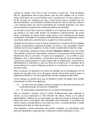 achicar su deuda, como fue el caso de Brasil. A partir del Plan de Brady,
EE.UU. garantizaba esos bonos (ahora eran de alta calidad) con el mismo
tesoro americano, por lo que tomaron valor y pasaron de 18 ctvos. cada uno a
$1.00, es decir se multiplicó por cinco. Estos bonos fueron vendidos por los
bancos tenedores a sus distintos clientes, de aquí en mas los bancos cobraron
y los clientes serian los nuevos acreedores de la deuda Argentina. Con esos
bonos después compraron las empresas públicas privatizadas.
La entrada a este Plan nunca fue tratada en el Congreso de la nación, como
así tampoco se trató cada pedido de préstamos internacionales. Se podía
haber comprados los bonos viejos a bajo precio y hoy tendríamos una deuda
sumamente controlada. El Congreso debería determinar concretamente cuanto
se adeuda realmente y adonde fueron a parar los montos pedidos.
También mucho bancos como el Nación, Desarrollo y Ciudad de Bs.As. avalaba
créditos a importantes empresas privadas, por amor a sus “amistades”. Estos
créditos nunca fueron pagados, al caer el aval, el estado debió hacerse cargo.
Un Sr. Declarado ciudadano ilustre, llamado Alejandro Olmos, tuvo una visión
muy rápida y certera de esta estafa y presentó una denuncia judicial contra el
Ministro De Hoz, la cual llevó 18 años de investigación, y en el 2000 el Juez
Ballestero, dio un fallo histórico, confirmando que luego de años de estudios y
controles, la deuda externa no tiene ningún tipo de justificación: ni económica,
administrativa ni financiera, y que el monto de la misma es el resultado de la
irracionalidad de muchos dirigentes políticos y económicos, en la época del
proceso militar.
Esta conclusión se presentó con todos los detalles de la investigación de 50
peritos de muy alto nivel, en el Congreso, donde nunca hubo quórum para su
tratamiento definitivo. Hoz fue sobreseído y demás culpables están libres.
Como epílogo se puede decir que la dictadura militar ha dejado dos huellas
importantes en todos los argentinos
   a)      El terrorismo de estado, donde ha violado los derechos humanos y la
        propiedad privada de todos los ciudadanos
   b)    El incontrolado endeudamiento con la banca internacional.
Hay un proyecto conocido como la Unión Sudamericana para negociar la
deuda, ya que representa a 500 millones de latinos frente a los países
desarrollados. También se va a presentar una denuncia frente al Tribunal de la
Haya para que se investigue esta estrategia, para endeudar a los países del
tercer mundo, sometiéndolos a una vida muy dura y comprometiendo a varias
generaciones hasta el cobro de la misma.
José Ingeniero, primer secretario del partido socialista, ya vislumbraba este
plan del imperialismo, para dominar e hipotecar nuestra soberanía y futuro.
 