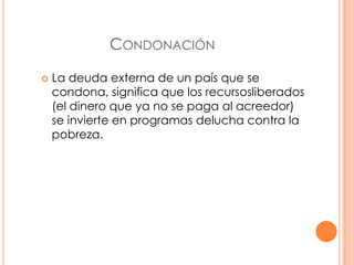 CONDONACIÓN


La deuda externa de un país que se
condona, significa que los recursosliberados
(el dinero que ya no se paga al acreedor)
se invierte en programas delucha contra la
pobreza.

 