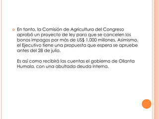 

En tanto, la Comisión de Agricultura del Congreso
aprobó un proyecto de ley para que se cancelen los
bonos impagos por más de US$ 1,000 millones. Asimismo,
el Ejecutivo tiene una propuesta que espera se apruebe
antes del 28 de julio.
Es así como recibirá las cuentas el gobierno de Ollanta
Humala, con una abultada deuda interna.

 