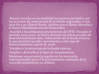 o Buscar cancelar en su totalidad los pasivos asociados con
los procesos de reestructura de la deuda originados en los
años 80 y 90 (Bonos Brady, créditos con el Banco Mundial y
el Banco Interamericano de Desarrollo).
o Acceder a los préstamos provenientes de OFIS. Durante el
periodo 2004-2007, se buscó alcanzar las metas anuales de
desendeudamiento neto, reduciendo así la deuda externa,
lo que permitió acceder nuevamente a este tipo de
financiamientos a partir de 2008.
o Fortalecer la estructura de la deuda externa.
o Ampliar y diversificar la base de inversionistas.
o Mantener una presencia regular en los mercados
internacionales para el funcionamiento ordenado de la
curva de rendimiento en dólares.
 