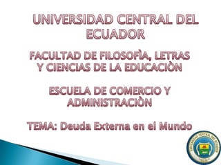 UNIVERSIDAD CENTRAL DEL ECUADOR FACULTAD DE FILOSOFÌA, LETRAS Y CIENCIAS DE LA EDUCACIÒN ESCUELA DE COMERCIO Y ADMINISTRACIÒN TEMA: Deuda Externa en el Mundo 