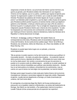 vergonzoso a través de García. Las provincias del interior querían terminar una
guerra ya ganada, pero Rivadavia estaba más interesado en sus negocios
mineros con los ingleses, que en su patria, y prefiere que regrese el ejercito para
imponer “la organización a palos” en el interior, aun a costa de ceder la Banda
Oriental. Prevalecen las palabras del ministro Agüero de “la paz a cualquier
precio” Los federales piden el gobierno y que les dejen a ellos el peso de la guerra
pero Rivadavia prefería perder la guerra y la banda oriental, antes que dejarle el
gobierno a los federales. e instruye a García para que vaya a Río de Janeiro a
terminar la guerra “a cualquier precio”. Fue un arreglo tan vergonzoso que ante la
indignación popular Rivadavia intentó usar a García de chivo expiatorio: “no solo
ha traspasado sus instrucciones sino contravenido a la letra y espíritu de ellas”
que ”destruye el honor nacional y ataca la intendencia y todos los intereses de la
República” e intenta desconocer el arreglo.

“El tribuno”, de Dorrego, publica el “Reports” del capitán Head y la
correspondencia entre éste y Rivadavia sobre el escandaloso negociado de las
minas del Famatina. Se da cuenta de los sueldos según “libros” de la Mining a
Rivadavia, las comisiones, trafico de influencias, etc. (Para mas detalles ver JM
Rosa Hist.Arg. t IV)

Rivadavia no puede tapar tanta mugre con un pañuelo, y renuncia
verborrágicamente:

“Me es penoso no poder exponer a la faz del mundo los motivos que justifican mi
irrevocable decisión ...He dado a la patria días de gloria …he sostenido hasta el
último punto la honra y dignidad de la Nación …Dificultades de nuevo orden que
no me fue dado prever .han venido a convencerme de que mis servicios no
pueden en lo sucesivo serle de utilidad alguna….sensible es no poder satisfacer al
mundo de los motivos irresistibles que justifican esta decidida resolución... Quizás
hoy no se hará justicia a la nobleza y sinceridad de mis sentimientos, mas yo
cuento con que al menos me hará algún día la posteridad, me hará la historia”

Dorrego quiere seguir la guerra a toda costa pero hasta el banco de la provincia
(manejado por intereses y accionistas ingleses) le niega todo crédito. Regresado
el ejército, Lavalle derroca ilegalmente a Dorrego y lo fusila (incentivado por
unitarios, del Carril entre ellos)

En semejantes circunstancias llega San Martín de Europa (embarcado por
precaución con el apellido materno) a Montevideo y se entera del fusilamiento de
Dorrego. San Martín es mal recibido, y Paz (gobernador interino) le escribe a
Lavalle:”Calcule Ud las consecuencias de una aparición tan repentina”.
 
