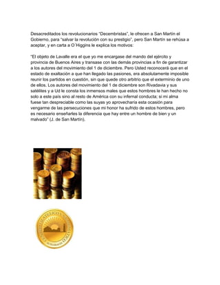 Desacreditados los revolucionarios “Decembristas”, le ofrecen a San Martín el
Gobierno, para “salvar la revolución con su prestigio”, pero San Martín se rehúsa a
aceptar, y en carta a O´Higgins le explica los motivos:

“El objeto de Lavalle era el que yo me encargase del mando del ejército y
provincia de Buenos Aires y transase con las demás provincias a fin de garantizar
a los autores del movimiento del 1 de diciembre. Pero Usted reconocerá que en el
estado de exaltación a que han llegado las pasiones, era absolutamente imposible
reunir los partidos en cuestión, sin que quede otro arbitrio que el exterminio de uno
de ellos. Los autores del movimiento del 1 de diciembre son Rivadavia y sus
satélites y a Ud le consta los inmensos males que estos hombres le han hecho no
solo a este país sino al resto de América con su infernal conducta; si mi alma
fuese tan despreciable como las suyas yo aprovecharía esta ocasión para
vengarme de las persecuciones que mi honor ha sufrido de estos hombres, pero
es necesario enseñarles la diferencia que hay entre un hombre de bien y un
malvado” (J. de San Martín).
 