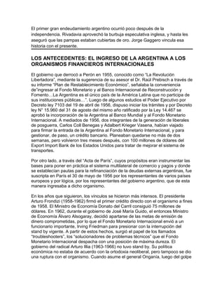 El primer gran endeudamiento argentino ocurrió poco después de la
independencia. Rivadavia aprovechó la burbuja especulativa inglesa, y hasta les
aseguró que las pampas estaban cubiertas de oro. Jorge Gaggero vincula esa
historia con el presente.

LOS ANTECEDENTES: EL INGRESO DE LA ARGENTINA A LOS
ORGANISMOS FINANCIEROS INTERNACIONALES

El gobierno que derrocó a Perón en 1955, conocido como “La Revolución
Libertadora”, mediante la sugerencia de su asesor el Dr. Raúl Prebisch a través de
su informe “Plan de Restablecimiento Económico”, señalaba la conveniencia
de”ingresar al Fondo Monetario y al Banco Internacional de Reconstrucción y
Fomento…La Argentina es el único país de la América Latina que no participa de
sus instituciones públicas…”. Luego de algunos estudios el Poder Ejecutivo por
Decreto ley 7103 del 19 de abril de 1956, dispuso iniciar los trámites y por Decreto
ley N° 15.960 del 31 de agosto del mismo año ratificado por la Ley 14.467 se
aprobó la incorporación de la Argentina al Banco Mundial y al Fondo Monetario
Internacional. A mediados de 1956, dos integrantes de la generación de liberales
de posguerra, Carlos Coll Benegas y Adalbert Krieger Vasena, habían viajado
para firmar la entrada de la Argentina al Fondo Monetario Internacional, y para
gestionar, de paso, un crédito bancario. Planeaban quedarse no más de dos
semanas, pero volvieron tres meses después, con 100 millones de dólares del
Export Import Bank de los Estados Unidos para tratar de mejorar el sistema de
transportes.

Por otro lado, a través del “Acta de París”, cuyos propósitos eran instrumentar las
bases para poner en práctica el sistema multilateral de comercio y pagos y donde
se establecían pautas para la refinanciación de la deudas externas argentinas, fue
suscripta en París el 30 de mayo de 1956 por los representantes de varios países
europeos y por lógica, por los representantes del gobierno argentino, que de esta
manera ingresaba a dicho organismo.

En los años que siguieron, los vínculos se hicieron más intensos. El presidente
Arturo Frondizi (1958-1962) firmó el primer crédito directo con el organismo a fines
de 1958. El Ministro de Economía Donato del Carril consiguió 75 millones de
dólares. En 1962, durante el gobierno de José María Guido, el entonces Ministro
de Economía Álvaro Alsogaray, decidió apartarse de las metas de emisión de
dinero comprometidas, por lo que el Fondo Monetario Internacional envió a un
funcionario importante, Irving Friedman para presionar con la interrupción del
stand by vigente. A partir de estos hechos, surgió el papel de los llamados
“troubleshooters”, los “solucionadores de problemas técnicos” que el Fondo
Monetario Internacional despacha con una posición de máxima dureza. El
gobierno del radical Arturo Illia (1963-1966) no tuvo stand by. Su política
económica no estaba de acuerdo con la ortodoxia neoliberal, pero tampoco se dio
una ruptura con el organismo. Cuando asume el general Onganía, luego del golpe
 