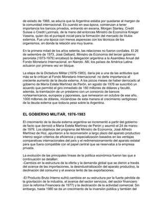 de estado de 1966, se aducía que la Argentina estaba por quedarse al margen de
la comunidad internacional. Es cuando en esa época, comienzan a tener
importancia los bancos privados, entrando en escena, Morgan Stanley, Credit
Suisse o Credit Lyonnais, de la mano del entonces Ministro de Economía Krieger
Vasena, quien dio el puntapié inicial para la formación del mercado de títulos
externos. Fue una época con menos asperezas con los técnicos de los
organismos, en donde la relación era muy buena.

En la primera mitad de los años setenta, las relaciones no fueron cordiales. El 26
de setiembre de 1973, José Gelbard, Ministro de Economía del tercer gobierno
peronista (1973-1976) encabezó la delegación argentina a la Asamblea Anual del
Fondo Monetario Internacional, en Nairobi. Allí, los países de América Latina
actuaron por primera vez en bloque.

La etapa de la Dictadura Militar (1976-1983), daría pie a una de las actitudes que
más se le critican al Fondo Monetario Internacional: no darle importancia al
creciente aumento de la deuda externa. A los pocos meses de haber derrocado al
gobierno de María Estela Martínez de Perón, en agosto de 1976 se suscribió un
acuerdo que permitió el giro inmediato de 180 millones de dólares y facultó,
además, la tramitación de un préstamo con un consorcio de bancos
norteamericanos, europeos y japoneses, que remesaron en octubre de ese año,
1000 millones de dólares, iniciándose de esta manera el crecimiento vertiginoso
de la deuda externa que todavía pesa sobre la Argentina.


EL GOBIERNO MILITAR, 1976-1983

El crecimiento de la deuda externa argentina se incrementó a partir del gobierno
de facto que derrocó a María Estela Martínez de Perón y asumió el 24 de marzo
de 1976. Los objetivos del programa del Ministro de Economía, José Alfredo
Martínez de Hoz, apuntaron a la reconversión a largo plazo del aparato productivo
interno según criterios de eficiencia y especialización basados en las ventajas
comparativas internacionales del país y el redimensionamiento del aparato estatal
para que fuera compatible con el papel central que se reservaba a la empresa
privada.

La evolución de las principales líneas de la política económica fueron las que a
continuación se detallan:
-Cambios en la estructura de la oferta y la demanda global que se dieron a través
del avance de las importaciones, la desindustrialización del aparato productivo, la
declinación del consumo y el avance lento de las exportaciones.

-El Producto Bruto Interno sufrió cambios en su estructura por la fuerte pérdida de
la gravitación de la industria, el avance del sector servicios, del sector financiero
(con la reforma Financiera de 1977) y la declinación de la actividad comercial. Sin
embargo, hasta 1980 se da un crecimiento de la inversión pública y también del
 