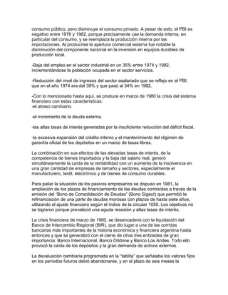 consumo público, pero disminuye el consumo privado. A pesar de esto, el PBI es
negativo entre 1976 y 1982, porque precisamente cae la demanda interna, en
particular del consumo, y se reemplaza la producción interna por las
importaciones. Al producirse la apertura comercial externa fue notable la
disminución del componente nacional en la inversión en equipos durables de
producción local.

-Baja del empleo en el sector industrial en un 35% entre 1974 y 1982,
incrementándose la población ocupada en el sector servicios.

-Reducción del nivel de ingresos del sector asalariado que se reflejo en el PBI,
que en el año 1974 era del 39% y que pasó al 34% en 1982.

-Con lo mencionado hasta aquí, se produce en marzo de 1980 la crisis del sistema
financiero con estas características:
-el atraso cambiario.

-el incremento de la deuda externa.

-las altas tasas de interés generadas por la insuficiente reducción del déficit fiscal.

-la excesiva expansión del crédito interno y el mantenimiento del régimen de
garantía oficial de los depósitos en un marco de tasas libres.

La combinación en sus efectos de las elevadas tasas de interés, de la
competencia de bienes importados y la baja del salario real, generó
simultáneamente la caída de la rentabilidad con un aumento de la insolvencia en
una gran cantidad de empresas de tamaño y sectores, especialmente el
manufacturero, textil, electrónico y de bienes de consumo durables.

Para paliar la situación de los pasivos empresarios se dispuso en 1981, la
ampliación de los plazos de financiamiento de las deudas contraídas a través de la
emisión del “Bono de Consolidación de Deudas” (Bono Sigaut) que permitió la
refinanciación de una parte de deudas morosas con plazos de hasta siete años,
utilizando el ajuste financiero según el índice de la circular 1050. Los objetivos no
se lograron porque prevaleció una aguda recesión y altas tasas de interés.

La crisis financiera de marzo de 1980, se desencadenó con la liquidación del
Banco de Intercambio Regional (BIR), que dio lugar a una de las corridas
bancarias más importantes de la historia económica y financiera argentina hasta
entonces y que se generalizó con el cierre de otras tres entidades de gran
importancia: Banco Internacional, Banco Oddone y Banco Los Andes. Todo ello
provocó la caída de los depósitos y la gran demanda de activos externos.

La devaluación cambiaria programada en la “tablita” que señalaba los valores fijos
en los períodos futuros debió abandonarse, y en el plazo de seis meses la
 