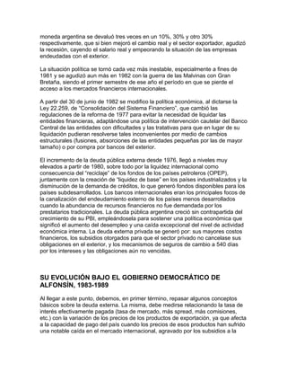 moneda argentina se devaluó tres veces en un 10%, 30% y otro 30%
respectivamente, que si bien mejoró el cambio real y el sector exportador, agudizó
la recesión, cayendo el salario real y empeorando la situación de las empresas
endeudadas con el exterior.

La situación política se tornó cada vez más inestable, especialmente a fines de
1981 y se agudizó aun más en 1982 con la guerra de las Malvinas con Gran
Bretaña, siendo el primer semestre de ese año el período en que se pierde el
acceso a los mercados financieros internacionales.

A partir del 30 de junio de 1982 se modifico la política económica, al dictarse la
Ley 22.259, de “Consolidación del Sistema Financiero”, que cambió las
regulaciones de la reforma de 1977 para evitar la necesidad de liquidar las
entidades financieras, adaptándose una política de intervención cautelar del Banco
Central de las entidades con dificultades y las tratativas para que en lugar de su
liquidación pudieran resolverse tales inconvenientes por medio de cambios
estructurales (fusiones, absorciones de las entidades pequeñas por las de mayor
tamaño) o por compra por bancos del exterior.

El incremento de la deuda pública externa desde 1976, llegó a niveles muy
elevados a partir de 1980, sobre todo por la liquidez internacional como
consecuencia del “reciclaje” de los fondos de los países petroleros (OPEP),
juntamente con la creación de “liquidez de base” en los países industrializados y la
disminución de la demanda de créditos, lo que generó fondos disponibles para los
países subdesarrollados. Los bancos internacionales eran los principales focos de
la canalización del endeudamiento externo de los países menos desarrollados
cuando la abundancia de recursos financieros no fue demandada por los
prestatarios tradicionales. La deuda pública argentina creció sin contrapartida del
crecimiento de su PBI, empleándosela para sostener una política económica que
significó el aumento del desempleo y una caída excepcional del nivel de actividad
económica interna. La deuda externa privada se generó por: sus mayores costos
financieros, los subsidios otorgados para que el sector privado no cancelase sus
obligaciones en el exterior, y los mecanismos de seguros de cambio a 540 días
por los intereses y las obligaciones aún no vencidas.



SU EVOLUCIÓN BAJO EL GOBIERNO DEMOCRÁTICO DE
ALFONSÍN, 1983-1989

Al llegar a este punto, debemos, en primer término, repasar algunos conceptos
básicos sobre la deuda externa. La misma, debe medirse relacionando la tasa de
interés efectivamente pagada (tasa de mercado, más spread, más comisiones,
etc.) con la variación de los precios de los productos de exportación, ya que afecta
a la capacidad de pago del país cuando los precios de esos productos han sufrido
una notable caída en el mercado internacional, agravado por los subsidios a la
 