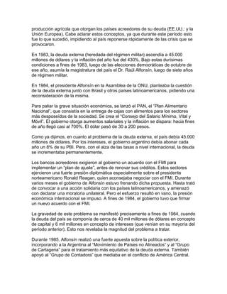 producción agrícola que otorgan los países acreedores de su deuda (EE.UU.: y la
Unión Europea). Cabe aclarar estos conceptos, ya que durante este período esto
fue lo que sucedió, impidiendo al país reponerse rápidamente de las crisis que se
provocaron.

En 1983, la deuda externa (heredada del régimen militar) ascendía a 45.000
millones de dólares y la inflación del año fue del 430%. Bajo estas durísimas
condiciones a fines de 1983, luego de las elecciones democráticas de octubre de
ese año, asumía la magistratura del país el Dr. Raúl Alfonsín, luego de siete años
de régimen militar.

En 1984, el presidente Alfonsín en la Asamblea de la ONU, planteaba la cuestión
de la deuda externa junto con Brasil y otros países latinoamericanos, pidiendo una
reconsideración de la misma.

Para paliar la grave situación económica, se lanzó el PAN, el “Plan Alimentario
Nacional”, que consistía en la entrega de cajas con alimentos para los sectores
más desposeídos de la sociedad. Se crea el “Consejo del Salario Mínimo, Vital y
Móvil”. El gobierno otorga aumentos salariales y la inflación se dispara: hacia fines
de año llegó casi al 700%. El dólar pasó de 30 a 200 pesos.

Como ya dijimos, en cuanto al problema de la deuda externa, el país debía 45.000
millones de dólares. Por los intereses, el gobierno argentino debía abonar cada
año un 8% de su PBI. Pero, con el alza de las tasas a nivel internacional, la deuda
se incrementaba permanentemente.

Los bancos acreedores exigieron al gobierno un acuerdo con el FMI para
implementar un “plan de ajuste”, antes de renovar sus créditos. Estos sectores
ejercieron una fuerte presión diplomática especialmente sobre el presidente
norteamericano Ronald Reagan, quien aconsejaba negociar con el FMI. Durante
varios meses el gobierno de Alfonsín estuvo frenando dicha propuesta. Hasta trató
de convocar a una acción solidaria con los países latinoamericanos, y amenazó
con declarar una moratoria unilateral. Pero el esfuerzo resultó en vano, la presión
económica internacional se impuso. A fines de 1984, el gobierno tuvo que firmar
un nuevo acuerdo con el FMI.

La gravedad de este problema se manifestó precisamente a fines de 1984, cuando
la deuda del país se componía de cerca de 40 mil millones de dólares en concepto
de capital y 6 mil millones en concepto de intereses (que venían en su mayoría del
período anterior). Esto nos revelaba la magnitud del problema a tratar.

Durante 1985, Alfonsín realizó una fuerte apuesta sobre la política exterior,
incorporando a la Argentina al “Movimiento de Países no Alineados” y al “Grupo
de Cartagena” para el tratamiento más equitativo de la deuda externa. También
apoyó al “Grupo de Contadora” que mediaba en el conflicto de América Central.
 
