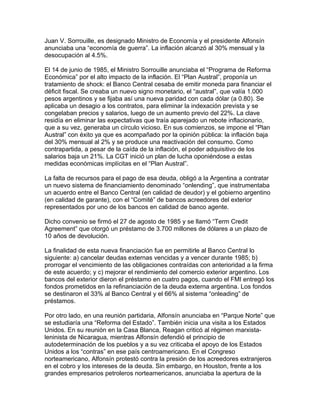 Juan V. Sorrouille, es designado Ministro de Economía y el presidente Alfonsín
anunciaba una “economía de guerra”. La inflación alcanzó al 30% mensual y la
desocupación al 4.5%.

El 14 de junio de 1985, el Ministro Sorrouille anunciaba el “Programa de Reforma
Económica” por el alto impacto de la inflación. El “Plan Austral”, proponía un
tratamiento de shock: el Banco Central cesaba de emitir moneda para financiar el
déficit fiscal. Se creaba un nuevo signo monetario, el “austral”, que valía 1.000
pesos argentinos y se fijaba así una nueva paridad con cada dólar (a 0.80). Se
aplicaba un desagio a los contratos, para eliminar la indexación prevista y se
congelaban precios y salarios, luego de un aumento previo del 22%. La clave
residía en eliminar las expectativas que traía aparejado un rebote inflacionario,
que a su vez, generaba un círculo vicioso. En sus comienzos, se impone el “Plan
Austral” con éxito ya que es acompañado por la opinión pública: la inflación baja
del 30% mensual al 2% y se produce una reactivación del consumo. Como
contrapartida, a pesar de la caída de la inflación, el poder adquisitivo de los
salarios baja un 21%. La CGT inició un plan de lucha oponiéndose a estas
medidas económicas implícitas en el “Plan Austral”.

La falta de recursos para el pago de esa deuda, obligó a la Argentina a contratar
un nuevo sistema de financiamiento denominado “onlending”, que instrumentaba
un acuerdo entre el Banco Central (en calidad de deudor) y el gobierno argentino
(en calidad de garante), con el “Comité” de bancos acreedores del exterior
representados por uno de los bancos en calidad de banco agente.

Dicho convenio se firmó el 27 de agosto de 1985 y se llamó “Term Credit
Agreement” que otorgó un préstamo de 3.700 millones de dólares a un plazo de
10 años de devolución.

La finalidad de esta nueva financiación fue en permitirle al Banco Central lo
siguiente: a) cancelar deudas externas vencidas y a vencer durante 1985; b)
prorrogar el vencimiento de las obligaciones contraídas con anterioridad a la firma
de este acuerdo; y c) mejorar el rendimiento del comercio exterior argentino. Los
bancos del exterior dieron el préstamo en cuatro pagos, cuando el FMI entregó los
fondos prometidos en la refinanciación de la deuda externa argentina. Los fondos
se destinaron el 33% al Banco Central y el 66% al sistema “onleading” de
préstamos.

Por otro lado, en una reunión partidaria, Alfonsín anunciaba en “Parque Norte” que
se estudiaría una “Reforma del Estado”. También inicia una visita a los Estados
Unidos. En su reunión en la Casa Blanca, Reagan criticó al régimen marxista-
leninista de Nicaragua, mientras Alfonsín defendió el principio de
autodeterminación de los pueblos y a su vez criticaba el apoyo de los Estados
Unidos a los “contras” en ese país centroamericano. En el Congreso
norteamericano, Alfonsín protestó contra la presión de los acreedores extranjeros
en el cobro y los intereses de la deuda. Sin embargo, en Houston, frente a los
grandes empresarios petroleros norteamericanos, anunciaba la apertura de la
 