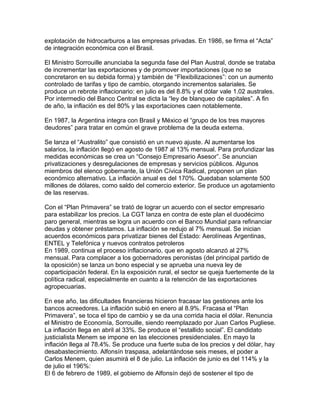 explotación de hidrocarburos a las empresas privadas. En 1986, se firma el “Acta”
de integración económica con el Brasil.

El Ministro Sorrouille anunciaba la segunda fase del Plan Austral, donde se trataba
de incrementar las exportaciones y de promover importaciones (que no se
concretaron en su debida forma) y también de “Flexibilizaciones”: con un aumento
controlado de tarifas y tipo de cambio, otorgando incrementos salariales. Se
produce un rebrote inflacionario: en julio es del 8.8% y el dólar vale 1.02 australes.
Por intermedio del Banco Central se dicta la “ley de blanqueo de capitales”. A fin
de año, la inflación es del 80% y las exportaciones caen notablemente.

En 1987, la Argentina integra con Brasil y México el “grupo de los tres mayores
deudores” para tratar en común el grave problema de la deuda externa.

Se lanza el “Australito” que consistió en un nuevo ajuste. Al aumentarse los
salarios, la inflación llegó en agosto de 1987 al 13% mensual. Para profundizar las
medidas económicas se crea un “Consejo Empresario Asesor”. Se anuncian
privatizaciones y desregulaciones de empresas y servicios públicos. Algunos
miembros del elenco gobernante, la Unión Cívica Radical, proponen un plan
económico alternativo. La inflación anual es del 170%. Quedaban solamente 500
millones de dólares, como saldo del comercio exterior. Se produce un agotamiento
de las reservas.

Con el “Plan Primavera” se trató de lograr un acuerdo con el sector empresario
para estabilizar los precios. La CGT lanza en contra de este plan el duodécimo
paro general, mientras se logra un acuerdo con el Banco Mundial para refinanciar
deudas y obtener préstamos. La inflación se redujo al 7% mensual. Se inician
acuerdos económicos para privatizar bienes del Estado: Aerolíneas Argentinas,
ENTEL y Telefónica y nuevos contratos petroleros
En 1989, continua el proceso inflacionario, que en agosto alcanzó al 27%
mensual. Para complacer a los gobernadores peronistas (del principal partido de
la oposición) se lanza un bono especial y se aprueba una nueva ley de
coparticipación federal. En la exposición rural, el sector se queja fuertemente de la
política radical, especialmente en cuanto a la retención de las exportaciones
agropecuarias.

En ese año, las dificultades financieras hicieron fracasar las gestiones ante los
bancos acreedores. La inflación subió en enero al 8.9%. Fracasa el “Plan
Primavera”, se toca el tipo de cambio y se da una corrida hacia el dólar. Renuncia
el Ministro de Economía, Sorrouille, siendo reemplazado por Juan Carlos Pugliese.
La inflación llega en abril al 33%. Se produce el “estallido social”. El candidato
justicialista Menem se impone en las elecciones presidenciales. En mayo la
inflación llega al 78.4%. Se produce una fuerte suba de los precios y del dólar, hay
desabastecimiento. Alfonsín traspasa, adelantándose seis meses, el poder a
Carlos Menem, quien asumirá el 8 de julio. La inflación de junio es del 114% y la
de julio el 196%:
El 6 de febrero de 1989, el gobierno de Alfonsín dejó de sostener el tipo de
 