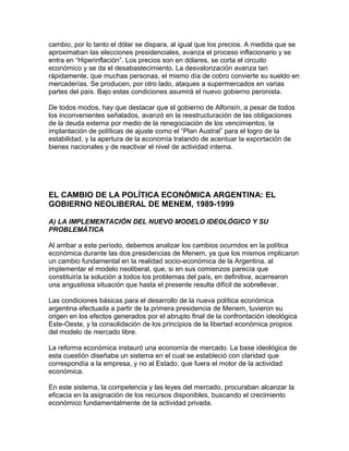 cambio, por lo tanto el dólar se dispara, al igual que los precios. A medida que se
aproximaban las elecciones presidenciales, avanza el proceso inflacionario y se
entra en “Hiperinflación”. Los precios son en dólares, se corta el circuito
económico y se da el desabastecimiento. La desvalorización avanza tan
rápidamente, que muchas personas, el mismo día de cobro convierte su sueldo en
mercaderías. Se producen, por otro lado, ataques a supermercados en varias
partes del país. Bajo estas condiciones asumirá el nuevo gobierno peronista.

De todos modos, hay que destacar que el gobierno de Alfonsín, a pesar de todos
los inconvenientes señalados, avanzó en la reestructuración de las obligaciones
de la deuda externa por medio de la renegociación de los vencimientos, la
implantación de políticas de ajuste como el “Plan Austral” para el logro de la
estabilidad, y la apertura de la economía tratando de acentuar la exportación de
bienes nacionales y de reactivar el nivel de actividad interna.




EL CAMBIO DE LA POLÍTICA ECONÓMICA ARGENTINA: EL
GOBIERNO NEOLIBERAL DE MENEM, 1989-1999

A) LA IMPLEMENTACIÓN DEL NUEVO MODELO IDEOLÓGICO Y SU
PROBLEMÁTICA

Al arribar a este período, debemos analizar los cambios ocurridos en la política
económica durante las dos presidencias de Menem, ya que los mismos implicaron
un cambio fundamental en la realidad socio-económica de la Argentina, al
implementar el modelo neoliberal, que, si en sus comienzos parecía que
constituiría la solución a todos los problemas del país, en definitiva, acarrearon
una angustiosa situación que hasta el presente resulta difícil de sobrellevar.

Las condiciones básicas para el desarrollo de la nueva política económica
argentina efectuada a partir de la primera presidencia de Menem, tuvieron su
origen en los efectos generados por el abrupto final de la confrontación ideológica
Este-Oeste, y la consolidación de los principios de la libertad económica propios
del modelo de mercado libre.

La reforma económica instauró una economía de mercado. La base ideológica de
esta cuestión diseñaba un sistema en el cual se estableció con claridad que
correspondía a la empresa, y no al Estado, que fuera el motor de la actividad
económica.

En este sistema, la competencia y las leyes del mercado, procuraban alcanzar la
eficacia en la asignación de los recursos disponibles, buscando el crecimiento
económico fundamentalmente de la actividad privada.
 