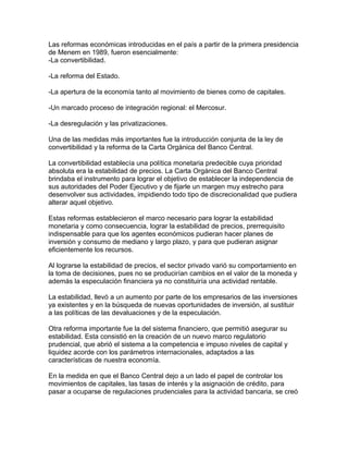 Las reformas económicas introducidas en el país a partir de la primera presidencia
de Menem en 1989, fueron esencialmente:
-La convertibilidad.

-La reforma del Estado.

-La apertura de la economía tanto al movimiento de bienes como de capitales.

-Un marcado proceso de integración regional: el Mercosur.

-La desregulación y las privatizaciones.

Una de las medidas más importantes fue la introducción conjunta de la ley de
convertibilidad y la reforma de la Carta Orgánica del Banco Central.

La convertibilidad establecía una política monetaria predecible cuya prioridad
absoluta era la estabilidad de precios. La Carta Orgánica del Banco Central
brindaba el instrumento para lograr el objetivo de establecer la independencia de
sus autoridades del Poder Ejecutivo y de fijarle un margen muy estrecho para
desenvolver sus actividades, impidiendo todo tipo de discrecionalidad que pudiera
alterar aquel objetivo.

Estas reformas establecieron el marco necesario para lograr la estabilidad
monetaria y como consecuencia, lograr la estabilidad de precios, prerrequisito
indispensable para que los agentes económicos pudieran hacer planes de
inversión y consumo de mediano y largo plazo, y para que pudieran asignar
eficientemente los recursos.

Al lograrse la estabilidad de precios, el sector privado varió su comportamiento en
la toma de decisiones, pues no se producirían cambios en el valor de la moneda y
además la especulación financiera ya no constituiría una actividad rentable.

La estabilidad, llevó a un aumento por parte de los empresarios de las inversiones
ya existentes y en la búsqueda de nuevas oportunidades de inversión, al sustituir
a las políticas de las devaluaciones y de la especulación.

Otra reforma importante fue la del sistema financiero, que permitió asegurar su
estabilidad. Esta consistió en la creación de un nuevo marco regulatorio
prudencial, que abrió el sistema a la competencia e impuso niveles de capital y
liquidez acorde con los parámetros internacionales, adaptados a las
características de nuestra economía.

En la medida en que el Banco Central dejo a un lado el papel de controlar los
movimientos de capitales, las tasas de interés y la asignación de crédito, para
pasar a ocuparse de regulaciones prudenciales para la actividad bancaria, se creó
 