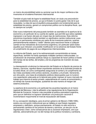 un marco de previsibilidad sobre su accionar que le dio mayor confianza a las
inversores en el sistema financiero internacional.

También el país trató de lograr la estabilidad fiscal, sin duda una precondición
para la estabilidad de precios, ya que el Estado no podía gastar más de lo que
recaudaba. La idea de que el equilibrio presupuestario era fundamental para la
estabilidad de precios, generó un compromiso político con la disciplina fiscal., que
no siempre se cumplió.

Este nuevo tratamiento del presupuesto también se asentaba en la apertura de la
economía y en particular de su cuenta de capital, que permitió que estos capitales
ingresaran o se fueran del país sin ningún tipo de restricciones. Esta reforma
económica importante implicó también un significativo cambio institucional, pues
llevó a un permanente monitoreo por parte de los inversores externos, quienes
permanentemente estaban y “están” atentos para reaccionar frente a cualquier
cambio en los indicadores de la economía argentina y en particular sobre todos
aquellos que indicaran una posible modificación en la solvencia del Estado frente
al cumplimiento de pagos de sus obligaciones internacionales.

La reforma del Estado, que lo ha redimensionado concentrándolo en tareas
específicas, también ha traído aparejada múltiples cambios institucionales. La
privatización de empresas públicas redujo su capacidad de hacer política a través
del manejo de las tarifas, del empleo y de los programas de inversión de esas
empresas.

La desregulación al eliminar la intervención del Estado en la fijación de precios de
bienes y servicios, significó liberar importantes sectores de la actividad privada de
la tutela oficial, sin como contrapartida asegurarse el control y el cumplimiento de
las metas acordadas entre ambos sectores, el público y el privado. Generando,
por otra parte, una masa de empleados públicos desocupados que no tuvieron
una capacitación adecuada en lo laboral para poder ingresar al nuevo mercado de
trabajo que imponía el sector privado, especialmente en cuanto al conocimiento y
el manejo de nuevas tecnologías, quedando de esta manera al margen del
sistema productivo.

La apertura de la economía y en particular los acuerdos logrados en el marco
regional del Mercosur, más la adhesión a las regulaciones de la Organización
Mundial de Comercio, hicieron más previsible la política arancelaria argentina,
pero que en definitiva no lograron beneficiar a la producción nacional ni
incrementaron mayormente el nivel de recaudación del Estado.

En su concepción ideológica, para el primer gobierno de Menem (1989-1995),
existía una corrupción institucional que se hallaba en ese Estado regulador,
empresario y deficitario, porque precisamente, el Estado no sólo recurría a
permanentes cambios en los precios de bienes y servicios, ya sea por vía de
regulaciones o bien, como consecuencia de su accionar empresario, sino que
además, adicionalmente por vía del manejo de la política monetaria y cambiaria,
 