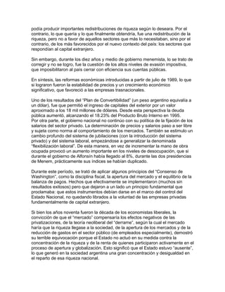 podía producir importantes redistribuciones de riqueza según lo deseara. Por el
contrario, lo que quería y lo que finalmente obtendría, fue una redistribución de la
riqueza, pero no a favor de aquellos sectores que más lo necesitaban, sino por el
contrario, de los más favorecidos por el nuevo contexto del país: los sectores que
respondían al capital extranjero.

Sin embargo, durante los diez años y medio de gobierno menemista, lo se trato de
corregir y no se logro, fue la cuestión de los altos niveles de evasión impositiva,
que imposibilitaron al país cerrar con eficiencia sus cuentas públicas.

En síntesis, las reformas económicas introducidas a partir de julio de 1989, lo que
si lograron fueron la estabilidad de precios y un crecimiento económico
significativo, que favoreció a las empresas trasnacionales.

Uno de los resultados del “Plan de Convertibilidad” (un peso argentino equivalía a
un dólar), fue que permitió el ingreso de capitales del exterior por un valor
aproximado a los 18 mil millones de dólares. Desde esta perspectiva la deuda
pública aumentó, alcanzando el 18.23% del Producto Bruto Interno en 1995.
Por otra parte, el gobierno nacional no continúo con su política de la fijación de los
salarios del sector privado. La determinación de precios y salarios paso a ser libre
y sujeta como norma al comportamiento de los mercados. También se estimulo un
cambio profundo del sistema de jubilaciones (con la introducción del sistema
privado) y del sistema laboral, empezándose a generalizar la denominada
“flexibilización laboral”. De esta manera, en vez de incrementar la mano de obra
ocupada provocó un aumento importante en los niveles de desocupación, que si
durante el gobierno de Alfonsín había llegado al 8%, durante las dos presidencias
de Menem, prácticamente sus índices se habían duplicado.

Durante este período, se trató de aplicar algunos principios del “Consenso de
Washington”, como la disciplina fiscal, la apertura del mercado y el equilibrio de la
balanza de pagos. Hechos que efectivamente se implementaron (muchos sin
resultados exitosos) pero que dejaron a un lado un principio fundamental que
proclamaba: que estos instrumentos debían darse en el marco del control del
Estado Nacional, no quedando librados a la voluntad de las empresas privadas
fundamentalmente de capital extranjero.

Si bien los años noventa fueron la década de los economistas liberales, la
convicción de que el “mercado” compensaría los efectos negativos de las
privatizaciones, de la teoría neoliberal del “derrame”, según la cual el mercado
haría que la riqueza llegase a la sociedad, de la apertura de los mercados y de la
reducción de gastos en el sector público (de empleados especialmente), demostró
su terrible equivocación porque el Estado no actuó en su medida contra la
concentración de la riqueza y de la renta de quienes participaron activamente en el
proceso de apertura y globalización. Esto significó que el Estado estuvo “ausente”,
lo que generó en la sociedad argentina una gran concentración y desigualdad en
el reparto de esa riqueza nacional.
 