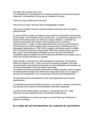 Sus fallas más notorias fueron que:
-Los trabajadores no participaron en la medida necesaria en las ganancias de las
empresas, ni privatizadas ni de las que se instalaron en el país.

-Faltó una mayor distribución de la renta.

-No se dio una mayor reducción de las desigualdades sociales.

-No se pudo corregir ni eliminar el grave problema estructural de la corrupción
gubernamental.

En abril de 2004, la titular por entonces interina del Fondo Monetario Internacional,
Anne Krueger, de los Estados Unidos opinaba que: “La experiencia argentina en la
década del noventa poseía una reticencia a seguir adelante, a confrontar los
cambios estructurales que hubieran sido necesarios para una reforma
macroeconómica”. Luego, se refirió específicamente a como el control fiscal fue
erosionado por una serie de gastos fuera de presupuesto. Señalaba que de un
presupuesto balanceado en 1992-1993, el gobierno de Menem generó un déficit
del 2.75% del Producto Bruto Interno hacia 1998. Esto sucedió porque para ese
año, el país “tenía demasiada credibilidad, eso fue casi parte del problema”.
Credibilidad dada principalmente por la entidad que lideraba Anne Krueger, junto a
otras como el Banco Mundial, por ejemplo.

Según Krueger, en los primeros años del gobierno menemista, el crecimiento
económico superó el 10%, y hubo una enorme entrada de capitales. Pero este
“aparentemente impresionante desempeño encubría debilidades estructurales que
no fueron enfrentadas”: Entre las cuales mencionaba:
-Los gastos fuera de presupuesto provocados por fallos judiciales a favor de pagos
de compensaciones luego de la reforma de la seguridad social y por el pago de
deudas a los proveedores. Con el consecuente aumento del endeudamiento.

-El crecimiento de las importaciones mucho más rápidamente que el de las
exportaciones.

-La debilidad estructural del sistema bancario, al no existir un estricto control sobre
sus operaciones por parte de las autoridades nacionales respectivas.

-La reforma del sistema laboral, que llevó a un desempleo del 12%, cifras
inferiores a las que realmente hemos mencionado anteriormente.

-La convertibilidad en sí misma que exigía un control fiscal que finalmente el
gobierno no produjo.


B) LA CAÍDA DEL SECTOR INDUSTRIAL EN LA DÉCADA DE LOS NOVENTA
 