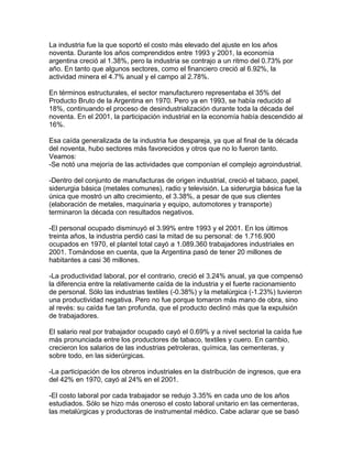 La industria fue la que soportó el costo más elevado del ajuste en los años
noventa. Durante los años comprendidos entre 1993 y 2001, la economía
argentina creció al 1.38%, pero la industria se contrajo a un ritmo del 0.73% por
año. En tanto que algunos sectores, como el financiero creció al 6.92%, la
actividad minera el 4.7% anual y el campo al 2.78%.

En términos estructurales, el sector manufacturero representaba el 35% del
Producto Bruto de la Argentina en 1970. Pero ya en 1993, se había reducido al
18%, continuando el proceso de desindustrialización durante toda la década del
noventa. En el 2001, la participación industrial en la economía había descendido al
16%.

Esa caída generalizada de la industria fue despareja, ya que al final de la década
del noventa, hubo sectores más favorecidos y otros que no lo fueron tanto.
Veamos:
-Se notó una mejoría de las actividades que componían el complejo agroindustrial.

-Dentro del conjunto de manufacturas de origen industrial, creció el tabaco, papel,
siderurgia básica (metales comunes), radio y televisión. La siderurgia básica fue la
única que mostró un alto crecimiento, el 3.38%, a pesar de que sus clientes
(elaboración de metales, maquinaria y equipo, automotores y transporte)
terminaron la década con resultados negativos.

-El personal ocupado disminuyó el 3.99% entre 1993 y el 2001. En los últimos
treinta años, la industria perdió casi la mitad de su personal: de 1.716.900
ocupados en 1970, el plantel total cayó a 1.089.360 trabajadores industriales en
2001. Tomándose en cuenta, que la Argentina pasó de tener 20 millones de
habitantes a casi 36 millones.

-La productividad laboral, por el contrario, creció el 3.24% anual, ya que compensó
la diferencia entre la relativamente caída de la industria y el fuerte racionamiento
de personal. Sólo las industrias textiles (-0.38%) y la metalúrgica (-1.23%) tuvieron
una productividad negativa. Pero no fue porque tomaron más mano de obra, sino
al revés: su caída fue tan profunda, que el producto declinó más que la expulsión
de trabajadores.

El salario real por trabajador ocupado cayó el 0.69% y a nivel sectorial la caída fue
más pronunciada entre los productores de tabaco, textiles y cuero. En cambio,
crecieron los salarios de las industrias petroleras, química, las cementeras, y
sobre todo, en las siderúrgicas.

-La participación de los obreros industriales en la distribución de ingresos, que era
del 42% en 1970, cayó al 24% en el 2001.

-El costo laboral por cada trabajador se redujo 3.35% en cada uno de los años
estudiados. Sólo se hizo más oneroso el costo laboral unitario en las cementeras,
las metalúrgicas y productoras de instrumental médico. Cabe aclarar que se basó
 