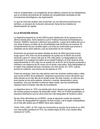 más en el desempleo y la congelación de los salarios unitarios de los trabajadores,
que en el efecto permanente de medidas de competitividad centradas en las
innovaciones tecnológicas y de organización.

Lo que se nota tras analizar todo el período, es una estructura productiva sin
cambios, un proceso de involución estructural, típica de los modelos de
desarticulación de capital.


C) LA SITUACIÓN SOCIAL

La Argentina presentó en el año 2004 la peor distribución de la riqueza en los
últimos treinta años, fecha desde la cual el “Instituto Nacional de Estadísticas y
Censos” (INDEC) comenzó a efectuar esa medición. Luego de la salida del uno a
uno entre el peso y el dólar de la convertibilidad este fenómeno se acentuó. El
comportamiento de esa variable siguió una línea de continuidad que arrancó a
mediados de los años setenta y que se profundizó en los noventa.

Al terminar de procesar los datos oficiales de fines de 2003 para todo el país,
surge que el 10% más rico de la población se queda con el 38.6% de la torta
nacional y gana 31 veces más que el 10% más pobre. La desigualdad es más
acentuada si se analizan los datos de la Capital Federal y el Gran Buenos Aires
específicamente el 10% más rico se queda con el 44.5% de la riqueza producida y
mantiene una distancia de 50 veces con el sector más pobre. Esta desigualdad en
la región más poblada del país constituye una cifra récord. En 1974, cuando
arrancó la medición, esa brecha era de apenas el 12%.

Todos los sectores, tanto los más pobres como los sectores medios bajos y altos,
que suman el 90% de la población, resignaron posiciones a favor del sector que
está ubicado en lo más alto de la escala social. De esta manera, no sólo los que
eran pobres en los años setenta, ochenta y noventa, descendieron varios
escalones, sino que también la extensa clase media, que fue transfiriendo
ingresos hacia el estrato más alto de la población.

La Argentina tenía en 1974 una distribución de la riqueza que se asemejaba a la
de muchos países europeos de desarrollo medio. Pero en el 2004 presentaba un
esquema distributivo que se ubica entre los más desiguales de América Latina.

De las cifras difundidas por el INDEC, surge el siguiente cuadro de situación:
-El índice de desigualdad de ingresos de todo el país y de la región metropolitana
es el más alto desde que el INDEC lleva esos registros.

-Entre 1974 y 2001, el 10% más rico incrementó su porción de la torta en un 35%.
Los más pobres perdieron el 37%, los medios bajos el 24% y los medios altos
crecieron el 12.8%.
 