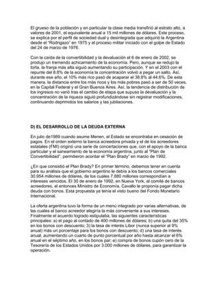 El grueso de la población y en particular la clase media transfirió al estrato alto, a
valores de 2001, el equivalente anual a 15 mil millones de dólares. Este proceso,
se explica por el perfil de sociedad dual y desintegrada que adquirió la Argentina
desde el “Rodrigazo” en 1975 y el proceso militar iniciado con el golpe de Estado
del 24 de marzo de 1976.

Con la caída de la convertibilidad y la devaluación el 6 de enero de 2002, se
produjo un tremendo achicamiento de la economía. Pero, aunque se redujo la
torta, la franja más alta siguió aumentando su participación. Y en el 2003 con el
repunte del 8.8% de la economía la concentración volvió a pegar un salto. Así,
durante ese año, el 10% más rico pasó de acaparar el 38.8% al 44.6%. De esta
manera, la distancia entre los más ricos y los más pobres pasó a ser de 50 veces,
en la Capital Federal y el Gran Buenos Aires. Así, la tendencia de distribución de
los ingresos no varió tras el cambio de etapa que supuso la devaluación y la
concentración de la riqueza siguió profundizándose sin registrar modificaciones,
continuando deprimidos los salarios y las jubilaciones.




D) EL DESARROLLO DE LA DEUDA EXTERNA

En julio de1989 cuando asume Menen, el Estado se encontraba en cesación de
pagos. En el orden externo la banca acreedora privada y el de los acreedores
estatales (FMI) originó una serie de concertaciones que, con el apoyo de la banca
particular y el saneamiento de la economía argentina, junto al “Plan de
Convertibilidad”, permitieron acordar el “Plan Brady” en marzo de 1992.

¿En que consistió el Plan Brady? En primer término, debemos tener en cuenta
para su análisis que el gobierno argentino le debía a los bancos comerciales
30.954 millones de dólares, de los cuales 7.880 millones correspondían a
intereses vencidos. El 30 de enero de 1992, en Nueva York, al comité de bancos
acreedores, el entonces Ministro de Economía, Cavallo le proponía pagar dicha
deuda con bonos. Esta propuesta ya tenía el visto bueno del Fondo Monetario
Internacional.

La oferta argentina tuvo la forma de un menú integrado por varias alternativas, de
las cuales el banco acreedor elegiría la más conveniente a sus intereses.
Finalmente el acuerdo logrado estipulaba, las siguientes características
principales: a) el pago al contado de 400 millones de dólares; b) una quita del 35%
en los bonos con descuento; 3) la tasa de interés Libor (nunca superior al 9%
anual) más un porcentaje para los bonos con descuento; d) una tasa de interés
anual, aumentando un cuarto de punto porcentual por año hasta alcanzar el 6%
anual en el séptimo año, en los bonos par; e) compra de bonos cupón cero de la
Tesorería de los Estados Unidos por 3.000 millones de dólares, para garantizar la
operación.
 