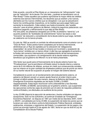 Este acuerdo, convirtió al Plan Brady en un mecanismo de “refinanciación” más
que de “reducción” de la deuda. Por otro lado, ¿quiénes se beneficiaron con el
Plan Brady? Todos aquellos que pudieron aprovechar la mayor oferta de créditos
externos (los bancos intervinientes, los deudores que ya existían y los nuevos,
alentados por los nuevos créditos que se otorgaban): Los que se perjudicaron
fueron los contribuyentes impositivos, en la medida que para pagar había que
aumentar la recaudación. Cabe aclarar que hasta el presente, esa “posible
solución” para el primer gobierno de Menem, todavía la seguimos padeciendo: aún
seguimos pagando y refinanciando lo que dejo el Plan Brady.
Por otra parte, los préstamos otorgados por el FMI, el préstamo “stand by” y el
acuerdo posterior de “facilidades de entendimiento” fueron las bases a ese
“Convenio” de reducción y consolidación de la deuda externa que luego, también
se celebraría con la banca privada.

En julio de 1992 se acordó un contrato de refinanciamiento como el anterior con el
“Club de París”. Estos pactos fueron aceptados por la banca internacional,
abriéndose así un flujo de capitales por la colocación de “obligaciones
negociables” de varias firmas locales e inclusive por la emisión y aceptación de
“euro bonos” emitidos por un banco oficial. A ello hay que agregarle el aumento y
la fluidez del comercio internacional y el restablecimiento de las transacciones
comerciales, que ayudaron a la renegociación de la deuda externa argentina,
beneficios que al gobierno de Alfonsín no se le había presentado.

Otro factor que ayudó para el financiamiento de la deuda externa fueron las
“Privatizaciones” que le permitieron al Estado reducir la deuda interna y externa
cerca de 6 mil millones de dólares, aunque sin medir sus consecuencias sociales,
que se notaron en la gran cantidad de empleados públicos que de pronto se vieron
sin su fuente natural de ocupación al quedar al margen del sistema laboral.

Completando la acción en el reordenamiento del endeudamiento externo, el
gobierno de Menem encaró un severo ajuste fiscal en el orden interno para
corregir el déficit estatal. De esta manera, dispuso la Reforma del Estado y de
Emergencia Económica reguladas por las leyes 23.696 y 23.6697,
respectivamente. Estas leyes reconocían como antecedentes a los Decretos
640/87, 679/88 y el 680/88, sancionados por el gobierno anterior, que suspendían
las ejecuciones contra las cajas de previsión por el cobro de reajustes jubilatorios
contra el Estado y se efectuaba una auditoria de los juicios.

La ley 23.696 disponía la ejecución de sentencias y laudos arbitrales con algunas
excepciones. Esto no fue suficiente y al continuar el estado de “Emergencia
Económica Nacional”, se dispuso en 1991 por medio de los Decretos 34/91, 53/91
y 383/91, convalidados por la ley 23.982, la suspensión de todos los juicios que se
tuvieran por cobro de dinero contra la Administración Pública Nacional, entidades
autárquicas, empresas y organismos del Estado. La suspensión de los pagos y los
juicios se prorrogó hasta el 23 de agosto de 1991, fecha en que se dictó la Ley de
Consolidación de la Deuda Pública.
 